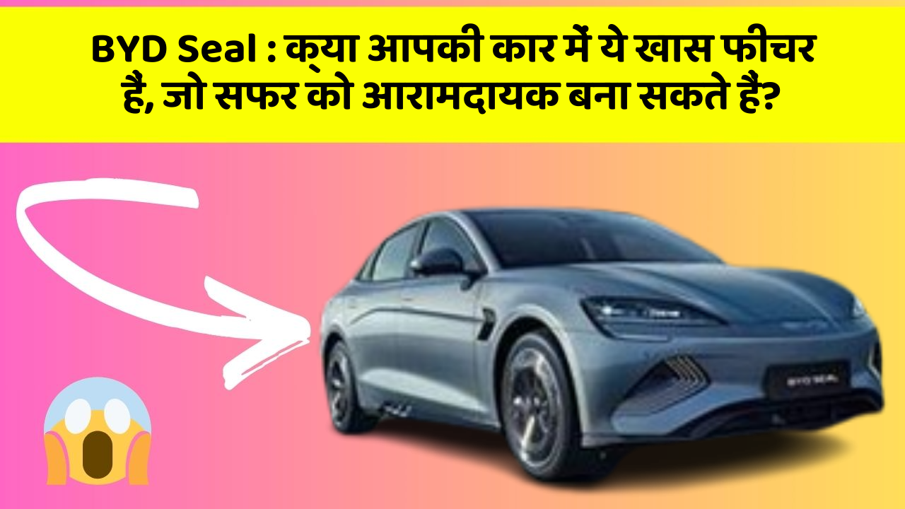 BYD Seal : क्या आपकी कार में ये खास फीचर हैं, जो सफर को आरामदायक बना सकते हैं?